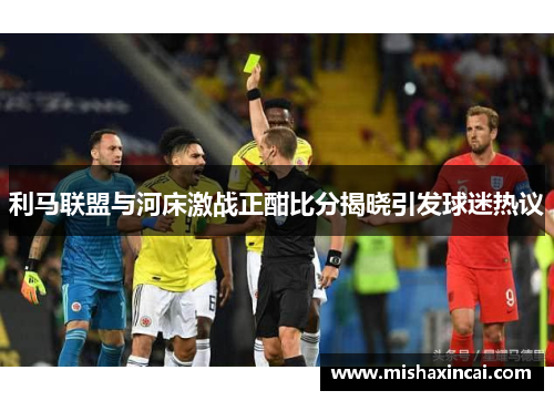 利马联盟与河床激战正酣比分揭晓引发球迷热议