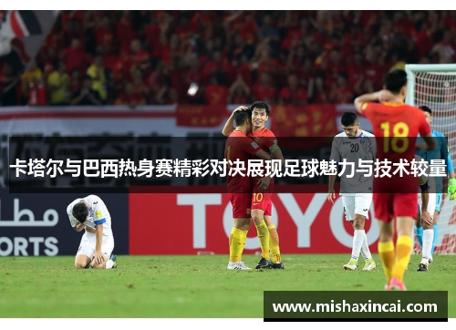 卡塔尔与巴西热身赛精彩对决展现足球魅力与技术较量