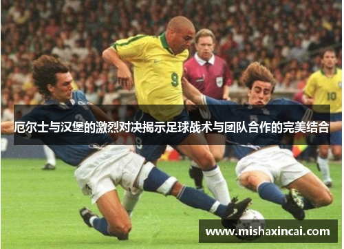厄尔士与汉堡的激烈对决揭示足球战术与团队合作的完美结合