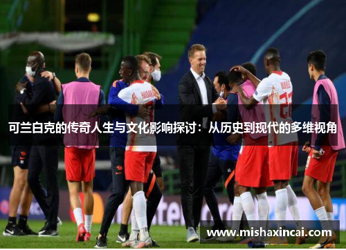 可兰白克的传奇人生与文化影响探讨：从历史到现代的多维视角