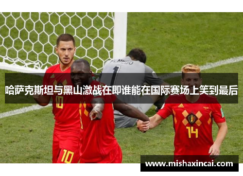 哈萨克斯坦与黑山激战在即谁能在国际赛场上笑到最后