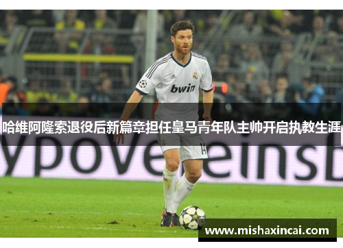 哈维阿隆索退役后新篇章担任皇马青年队主帅开启执教生涯