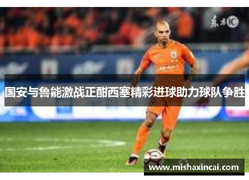 国安与鲁能激战正酣西塞精彩进球助力球队争胜