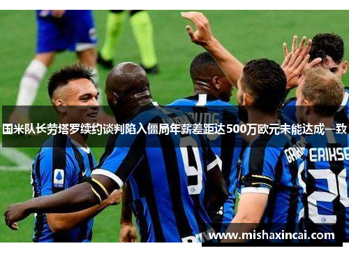 国米队长劳塔罗续约谈判陷入僵局年薪差距达500万欧元未能达成一致